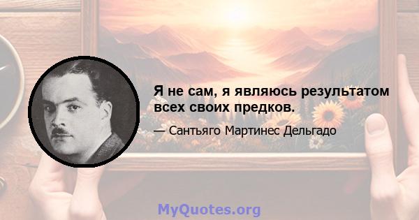 Я не сам, я являюсь результатом всех своих предков.