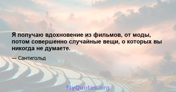 Я получаю вдохновение из фильмов, от моды, потом совершенно случайные вещи, о которых вы никогда не думаете.