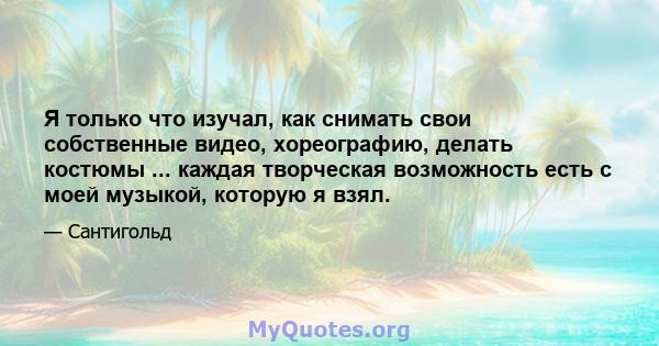 Я только что изучал, как снимать свои собственные видео, хореографию, делать костюмы ... каждая творческая возможность есть с моей музыкой, которую я взял.