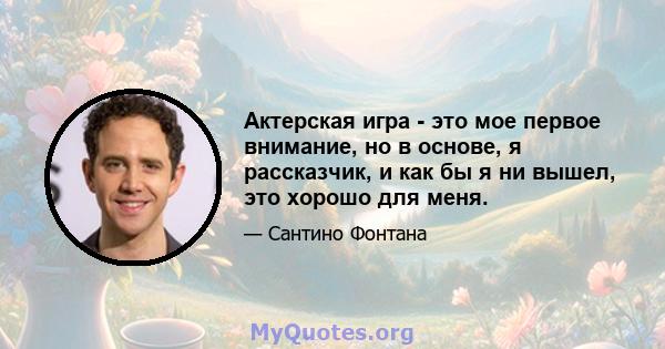 Актерская игра - это мое первое внимание, но в основе, я рассказчик, и как бы я ни вышел, это хорошо для меня.