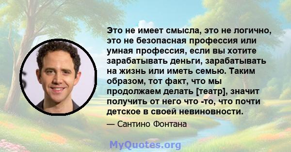 Это не имеет смысла, это не логично, это не безопасная профессия или умная профессия, если вы хотите зарабатывать деньги, зарабатывать на жизнь или иметь семью. Таким образом, тот факт, что мы продолжаем делать [театр], 