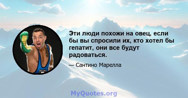 Эти люди похожи на овец, если бы вы спросили их, кто хотел бы гепатит, они все будут радоваться.