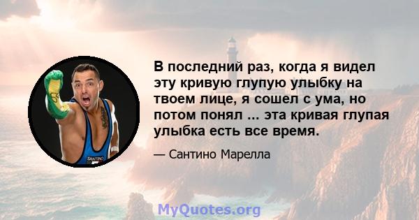 В последний раз, когда я видел эту кривую глупую улыбку на твоем лице, я сошел с ума, но потом понял ... эта кривая глупая улыбка есть все время.