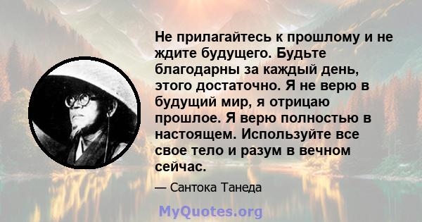 Не прилагайтесь к прошлому и не ждите будущего. Будьте благодарны за каждый день, этого достаточно. Я не верю в будущий мир, я отрицаю прошлое. Я верю полностью в настоящем. Используйте все свое тело и разум в вечном