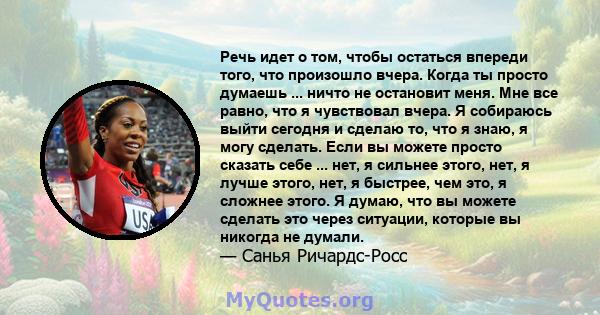 Речь идет о том, чтобы остаться впереди того, что произошло вчера. Когда ты просто думаешь ... ничто не остановит меня. Мне все равно, что я чувствовал вчера. Я собираюсь выйти сегодня и сделаю то, что я знаю, я могу