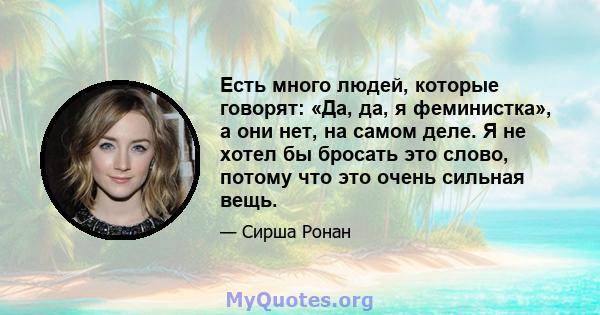 Есть много людей, которые говорят: «Да, да, я феминистка», а они нет, на самом деле. Я не хотел бы бросать это слово, потому что это очень сильная вещь.