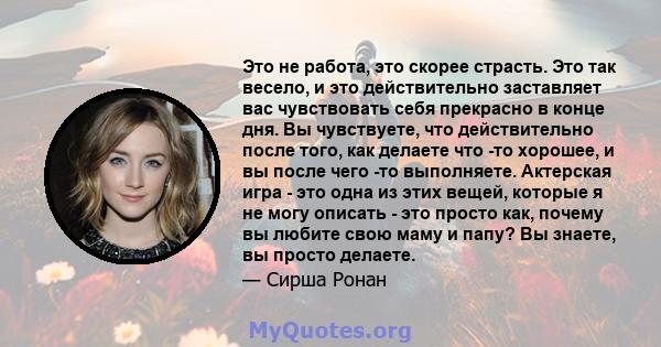 Это не работа, это скорее страсть. Это так весело, и это действительно заставляет вас чувствовать себя прекрасно в конце дня. Вы чувствуете, что действительно после того, как делаете что -то хорошее, и вы после чего -то 