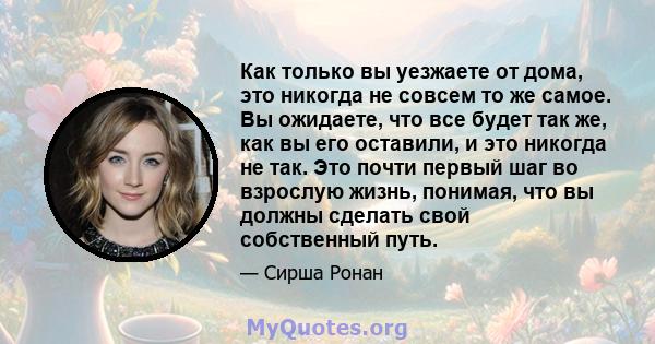 Как только вы уезжаете от дома, это никогда не совсем то же самое. Вы ожидаете, что все будет так же, как вы его оставили, и это никогда не так. Это почти первый шаг во взрослую жизнь, понимая, что вы должны сделать