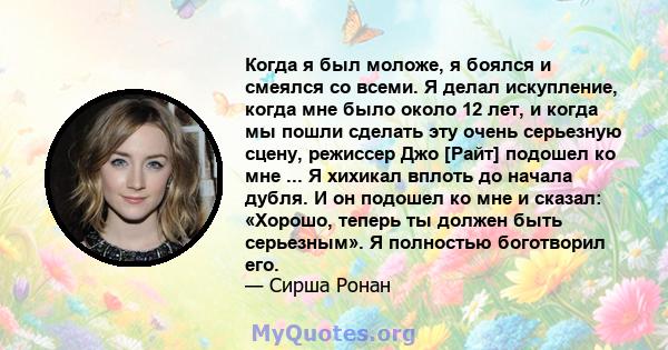 Когда я был моложе, я боялся и смеялся со всеми. Я делал искупление, когда мне было около 12 лет, и когда мы пошли сделать эту очень серьезную сцену, режиссер Джо [Райт] подошел ко мне ... Я хихикал вплоть до начала