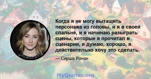 Когда я не могу вытащить персонажа из головы, и я в своей спальне, и я начинаю разыграть сцены, которые я прочитал в сценарии, я думаю, хорошо, я действительно хочу это сделать.