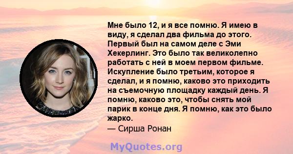 Мне было 12, и я все помню. Я имею в виду, я сделал два фильма до этого. Первый был на самом деле с Эми Хекерлинг. Это было так великолепно работать с ней в моем первом фильме. Искупление было третьим, которое я сделал, 