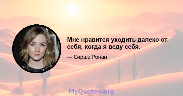 Мне нравится уходить далеко от себя, когда я веду себя.