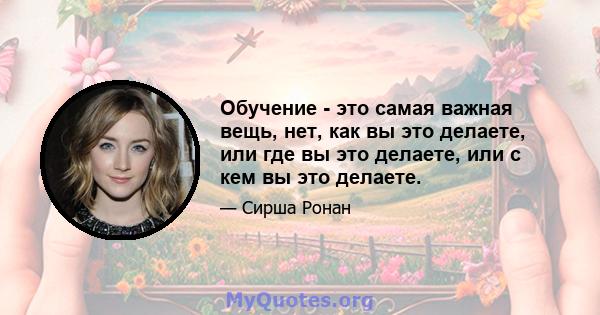 Обучение - это самая важная вещь, нет, как вы это делаете, или где вы это делаете, или с кем вы это делаете.