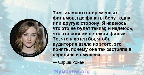 Там так много современных фильмов, где фанаты берут одну или другую сторону. Я надеюсь, что это не будет таким; Я надеюсь, что это совсем не такой фильм. То, что я хотел бы, чтобы аудитория взяла из этого, это понять,