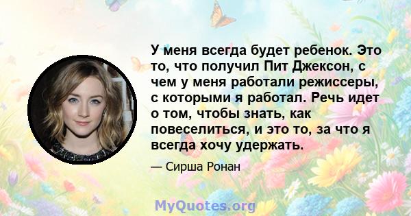 У меня всегда будет ребенок. Это то, что получил Пит Джексон, с чем у меня работали режиссеры, с которыми я работал. Речь идет о том, чтобы знать, как повеселиться, и это то, за что я всегда хочу удержать.