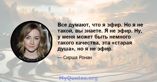 Все думают, что я эфир. Но я не такой, вы знаете. Я не эфир. Ну, у меня может быть немного такого качества, эта «старая душа», но я не эфир.