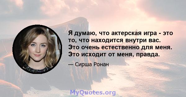 Я думаю, что актерская игра - это то, что находится внутри вас. Это очень естественно для меня. Это исходит от меня, правда.