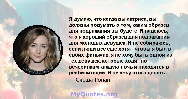 Я думаю, что когда вы актриса, вы должны подумать о том, каким образец для подражания вы будете. Я надеюсь, что я хороший образец для подражания для молодых девушек. Я не собираюсь, если люди все еще хотят, чтобы я был