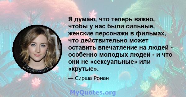 Я думаю, что теперь важно, чтобы у нас были сильные, женские персонажи в фильмах, что действительно может оставить впечатление на людей - особенно молодых людей - и что они не «сексуальные» или «крутые».