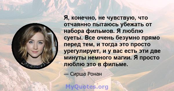 Я, конечно, не чувствую, что отчаянно пытаюсь убежать от набора фильмов. Я люблю суеты. Все очень безумно прямо перед тем, и тогда это просто урегулирует, и у вас есть эти две минуты немного магии. Я просто люблю это в