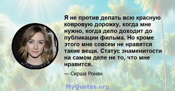 Я не против делать всю красную ковровую дорожку, когда мне нужно, когда дело доходит до публикации фильма. Но кроме этого мне совсем не нравятся такие вещи. Статус знаменитости на самом деле не то, что мне нравится.