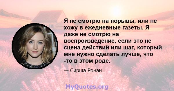 Я не смотрю на порывы, или не хожу в ежедневные газеты. Я даже не смотрю на воспроизведение, если это не сцена действий или шаг, который мне нужно сделать лучше, что -то в этом роде.