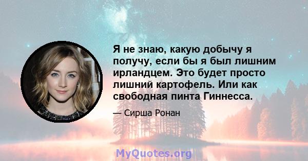 Я не знаю, какую добычу я получу, если бы я был лишним ирландцем. Это будет просто лишний картофель. Или как свободная пинта Гиннесса.