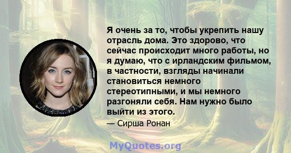 Я очень за то, чтобы укрепить нашу отрасль дома. Это здорово, что сейчас происходит много работы, но я думаю, что с ирландским фильмом, в частности, взгляды начинали становиться немного стереотипными, и мы немного