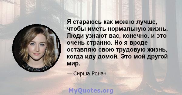 Я стараюсь как можно лучше, чтобы иметь нормальную жизнь. Люди узнают вас, конечно, и это очень странно. Но я вроде оставляю свою трудовую жизнь, когда иду домой. Это мой другой мир.