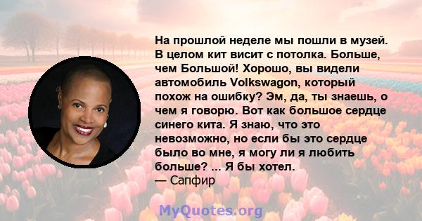 На прошлой неделе мы пошли в музей. В целом кит висит с потолка. Больше, чем Большой! Хорошо, вы видели автомобиль Volkswagon, который похож на ошибку? Эм, да, ты знаешь, о чем я говорю. Вот как большое сердце синего