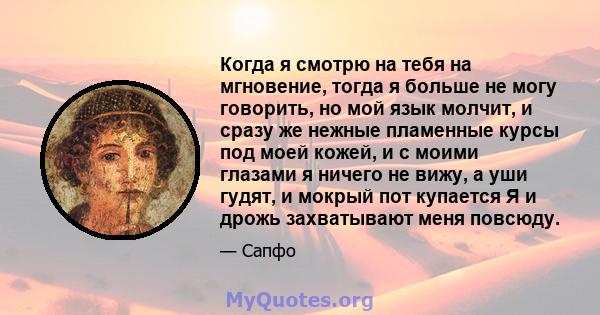 Когда я смотрю на тебя на мгновение, тогда я больше не могу говорить, но мой язык молчит, и сразу же нежные пламенные курсы под моей кожей, и с моими глазами я ничего не вижу, а уши гудят, и мокрый пот купается Я и