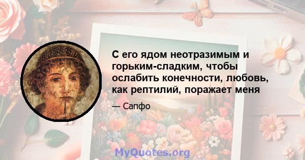 С его ядом неотразимым и горьким-сладким, чтобы ослабить конечности, любовь, как рептилий, поражает меня