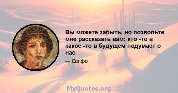 Вы можете забыть, но позвольте мне рассказать вам: кто -то в какое -то в будущем подумает о нас