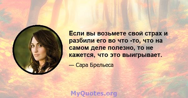 Если вы возьмете свой страх и разбили его во что -то, что на самом деле полезно, то не кажется, что это выигрывает.