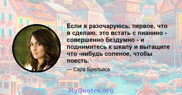 Если я разочаруюсь, первое, что я сделаю, это встать с пианино - совершенно бездумно - и поднимитесь к шкалу и вытащите что -нибудь соленое, чтобы поесть.