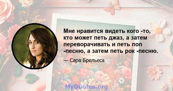 Мне нравится видеть кого -то, кто может петь джаз, а затем переворачивать и петь поп -песню, а затем петь рок -песню.