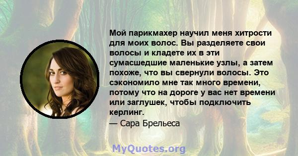 Мой парикмахер научил меня хитрости для моих волос. Вы разделяете свои волосы и кладете их в эти сумасшедшие маленькие узлы, а затем похоже, что вы свернули волосы. Это сэкономило мне так много времени, потому что на