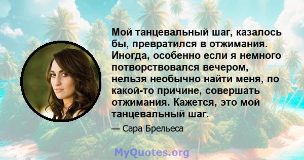 Мой танцевальный шаг, казалось бы, превратился в отжимания. Иногда, особенно если я немного потворствовался вечером, нельзя необычно найти меня, по какой-то причине, совершать отжимания. Кажется, это мой танцевальный