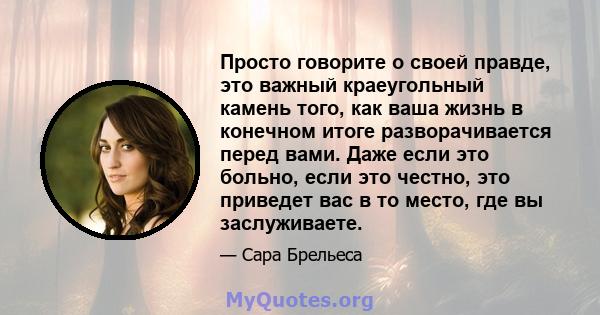 Просто говорите о своей правде, это важный краеугольный камень того, как ваша жизнь в конечном итоге разворачивается перед вами. Даже если это больно, если это честно, это приведет вас в то место, где вы заслуживаете.