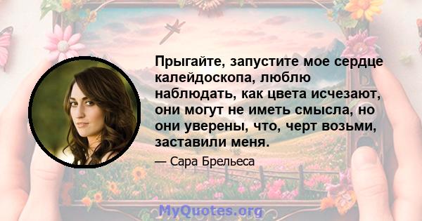 Прыгайте, запустите мое сердце калейдоскопа, люблю наблюдать, как цвета исчезают, они могут не иметь смысла, но они уверены, что, черт возьми, заставили меня.