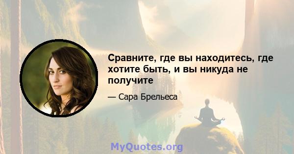 Сравните, где вы находитесь, где хотите быть, и вы никуда не получите