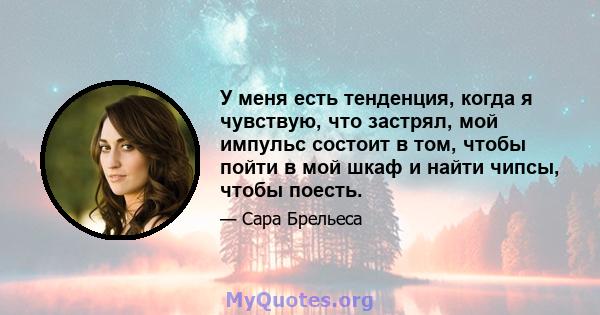 У меня есть тенденция, когда я чувствую, что застрял, мой импульс состоит в том, чтобы пойти в мой шкаф и найти чипсы, чтобы поесть.