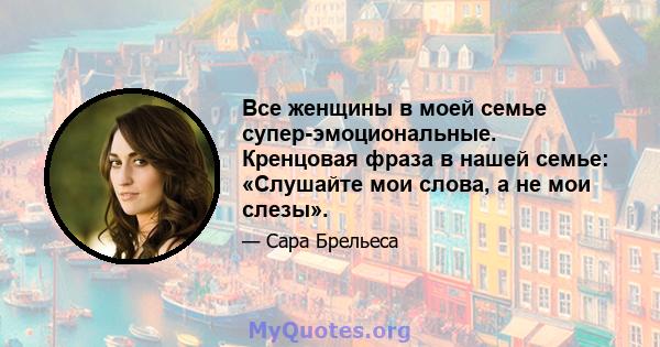 Все женщины в моей семье супер-эмоциональные. Кренцовая фраза в нашей семье: «Слушайте мои слова, а не мои слезы».