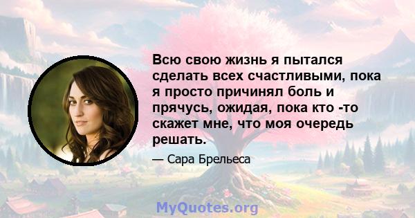 Всю свою жизнь я пытался сделать всех счастливыми, пока я просто причинял боль и прячусь, ожидая, пока кто -то скажет мне, что моя очередь решать.