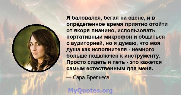 Я баловался, бегая на сцене, и в определенное время приятно отойти от якоря пианино, использовать портативный микрофон и общаться с аудиторией, но я думаю, что моя душа как исполнителя - немного больше подключен к