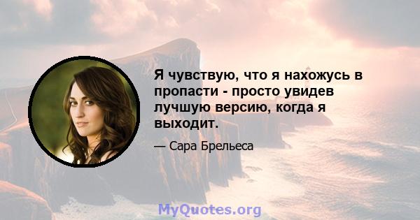 Я чувствую, что я нахожусь в пропасти - просто увидев лучшую версию, когда я выходит.