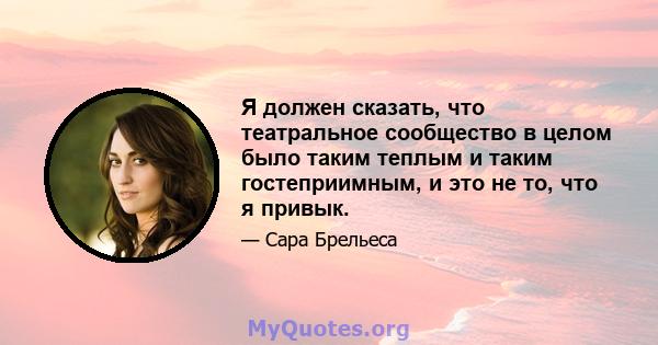 Я должен сказать, что театральное сообщество в целом было таким теплым и таким гостеприимным, и это не то, что я привык.