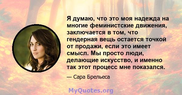 Я думаю, что это моя надежда на многие феминистские движения, заключается в том, что гендерная вещь остается точкой от продажи, если это имеет смысл. Мы просто люди, делающие искусство, и именно так этот процесс мне