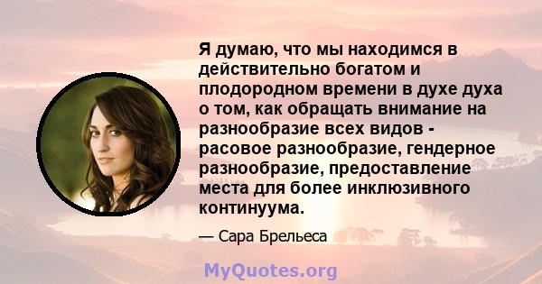 Я думаю, что мы находимся в действительно богатом и плодородном времени в духе духа о том, как обращать внимание на разнообразие всех видов - расовое разнообразие, гендерное разнообразие, предоставление места для более