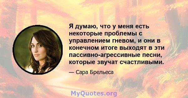 Я думаю, что у меня есть некоторые проблемы с управлением гневом, и они в конечном итоге выходят в эти пассивно-агрессивные песни, которые звучат счастливыми.